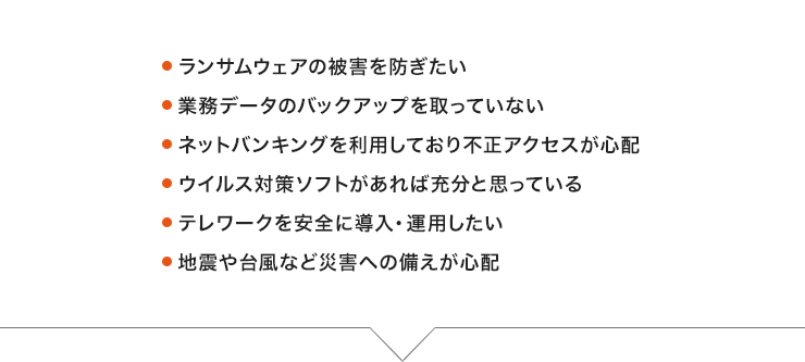 ●業務データのバックアップを取っていない ●ネットバンキングを利用しているので不正アクセスが心配 ●ウイルス対策ソフトだけで充分だと思っている ●セキュリティーといっても何から手をつけたらいいか分からない ●テレワークを導入したい ●地震や台風など災害への備えが心配