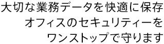 大切な業務データを快適に保存 オフィスのセキュリティーをワンストップで守ります